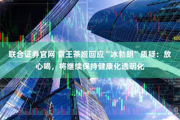 联合证券官网 霸王茶姬回应“冰勃朗”质疑：放心喝，将继续保持健康化透明化