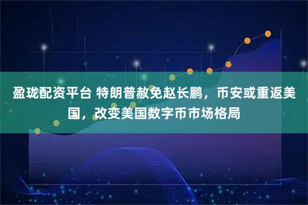 盈珑配资平台 特朗普赦免赵长鹏，币安或重返美国，改变美国数字币市场格局