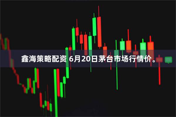 鑫海策略配资 6月20日茅台市场行情价。