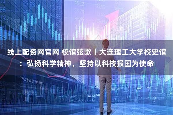 线上配资网官网 校馆弦歌丨大连理工大学校史馆：弘扬科学精神，坚持以科技报国为使命