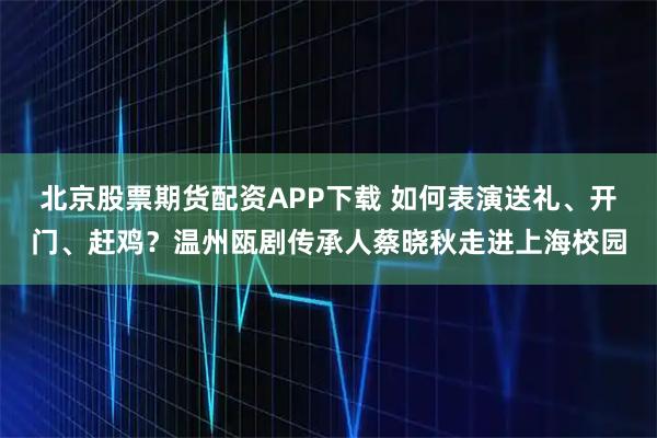 北京股票期货配资APP下载 如何表演送礼、开门、赶鸡？温州瓯剧传承人蔡晓秋走进上海校园