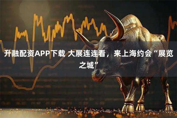 升融配资APP下载 大展连连看，来上海约会“展览之城”