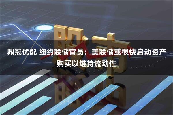 鼎冠优配 纽约联储官员：美联储或很快启动资产购买以维持流动性