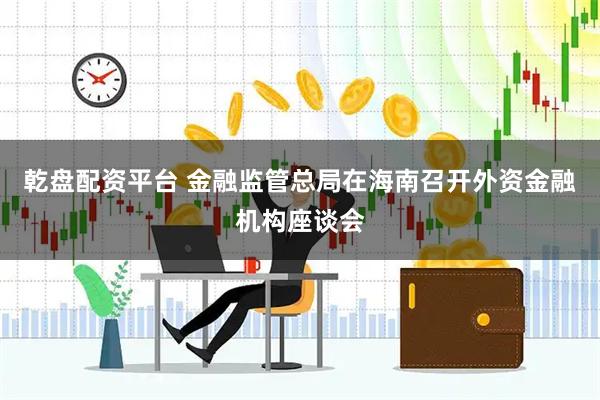 乾盘配资平台 金融监管总局在海南召开外资金融机构座谈会
