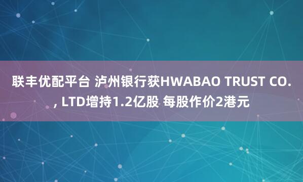 联丰优配平台 泸州银行获HWABAO TRUST CO., LTD增持1.2亿股 每股作价2港元