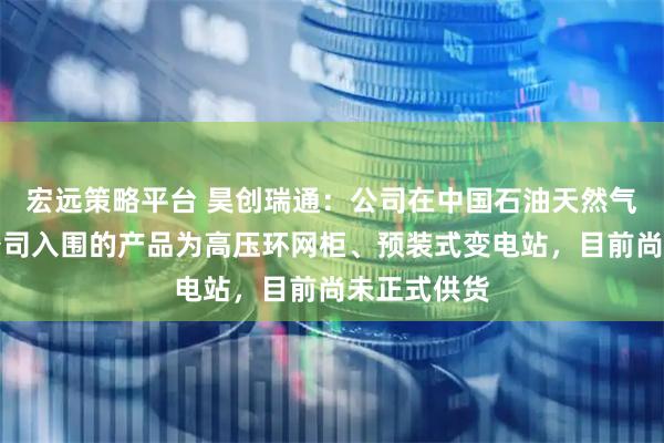 宏远策略平台 昊创瑞通：公司在中国石油天然气集团有限公司入围的产品为高压环网柜、预装式变电站，目前尚未正式供货