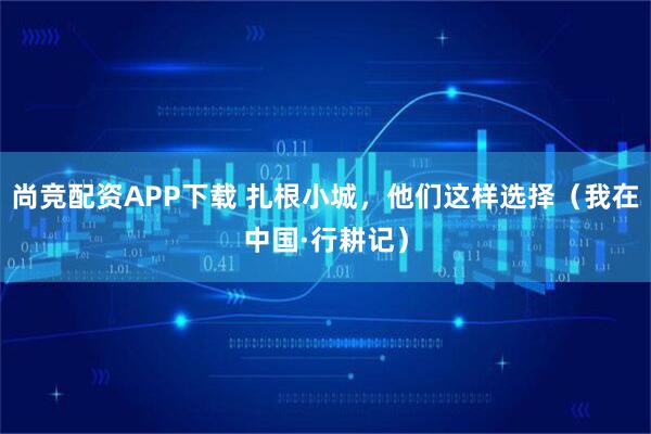 尚竞配资APP下载 扎根小城，他们这样选择（我在中国·行耕记）
