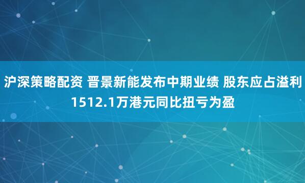 沪深策略配资 晋景新能发布中期业绩 股东应占溢利1512.1万港元同比扭亏为盈