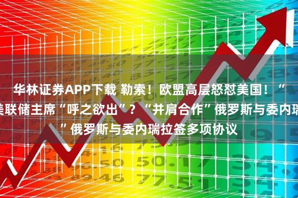 华林证券APP下载 勒索！欧盟高层怒怼美国！“领跑”，下任美联储主席“呼之欲出”？“并肩合作”俄罗斯与委内瑞拉签多项协议