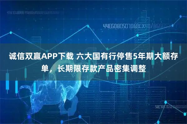 诚信双赢APP下载 六大国有行停售5年期大额存单，长期限存款产品密集调整