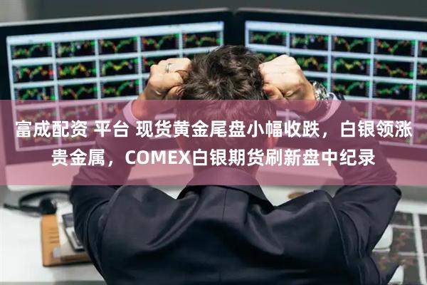 富成配资 平台 现货黄金尾盘小幅收跌，白银领涨贵金属，COMEX白银期货刷新盘中纪录