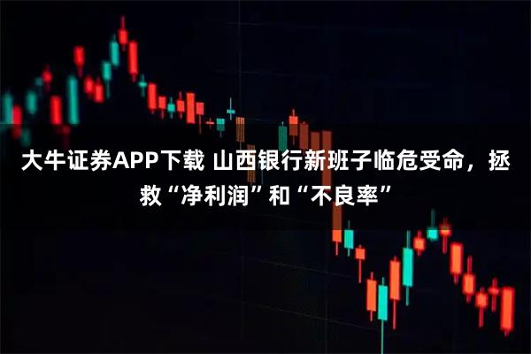 大牛证券APP下载 山西银行新班子临危受命，拯救“净利润”和“不良率”