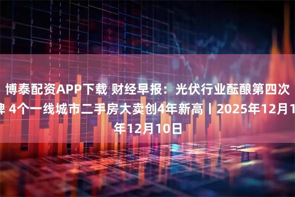 博泰配资APP下载 财经早报：光伏行业酝酿第四次洗牌 4个一线城市二手房大卖创4年新高丨2025年12月10日