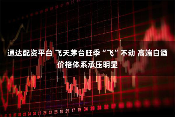 通达配资平台 飞天茅台旺季“飞”不动 高端白酒价格体系承压明显