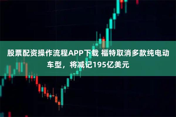 股票配资操作流程APP下载 福特取消多款纯电动车型，将减记195亿美元